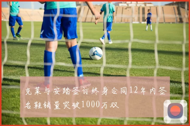 克莱与安踏签订终身合同12年内签名鞋销量突破1000万双