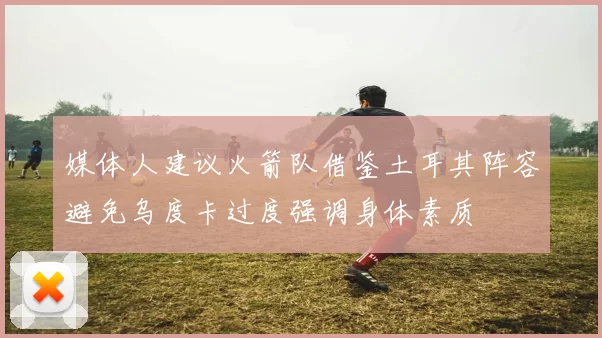 媒体人建议火箭队借鉴土耳其阵容避免乌度卡过度强调身体素质
