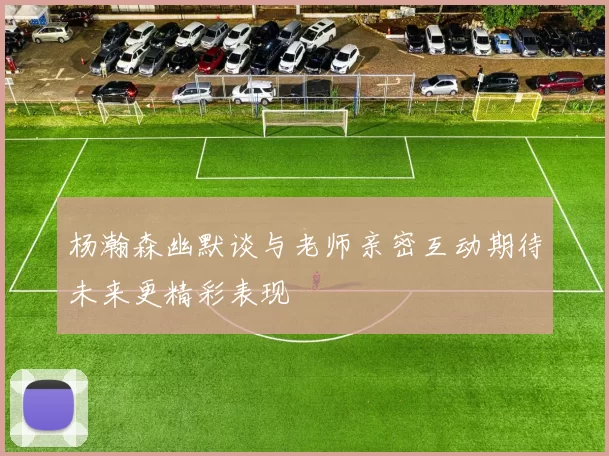 杨瀚森幽默谈与老师亲密互动期待未来更精彩表现
