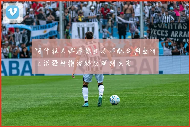 阿什拉夫律师称女方不配合调查将上诉强奸指控移交审判决定