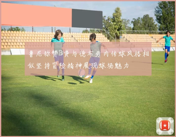 鲁尼称赞B费与德布劳内传球风格相似坚持冒险精神展现球场魅力