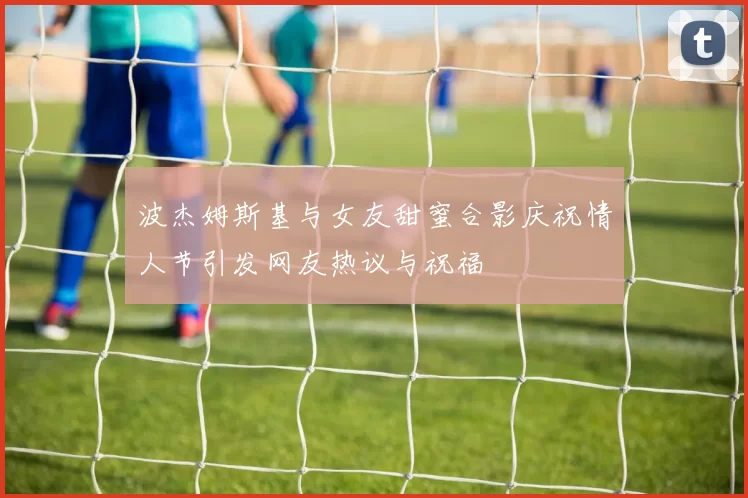 波杰姆斯基与女友甜蜜合影庆祝情人节引发网友热议与祝福