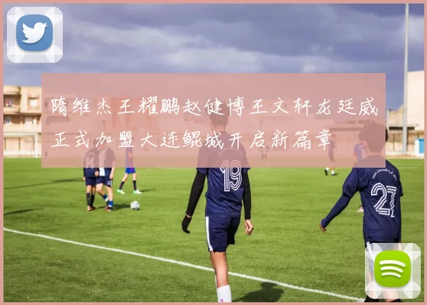 隋维杰王耀鹏赵健博王文轩龙廷威正式加盟大连鲲城开启新篇章