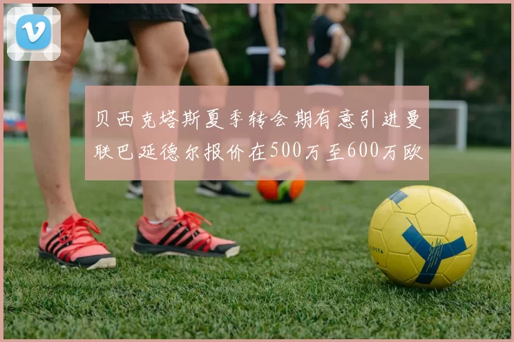 贝西克塔斯夏季转会期有意引进曼联巴延德尔报价在500万至600万欧元之间