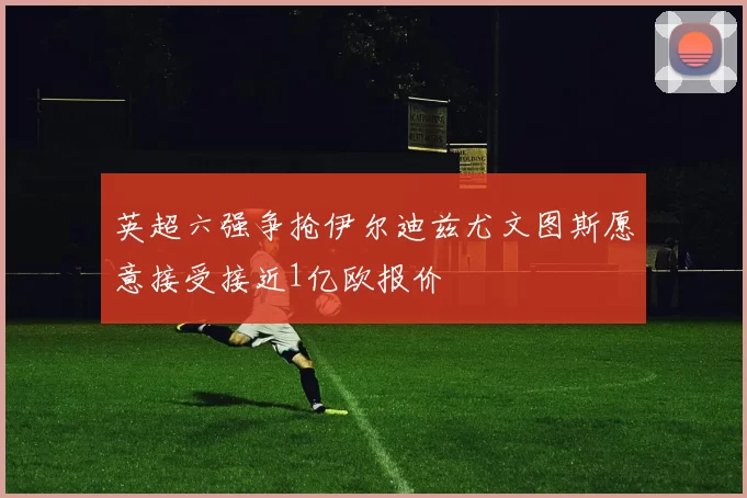 英超六强争抢伊尔迪兹尤文图斯愿意接受接近1亿欧报价
