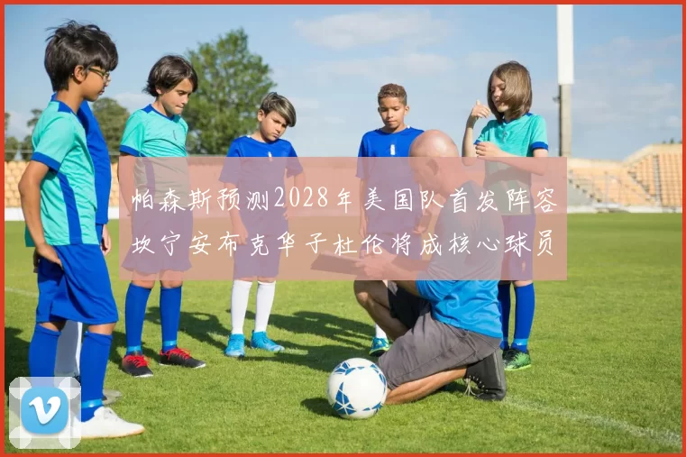帕森斯预测2028年美国队首发阵容坎宁安布克华子杜伦将成核心球员