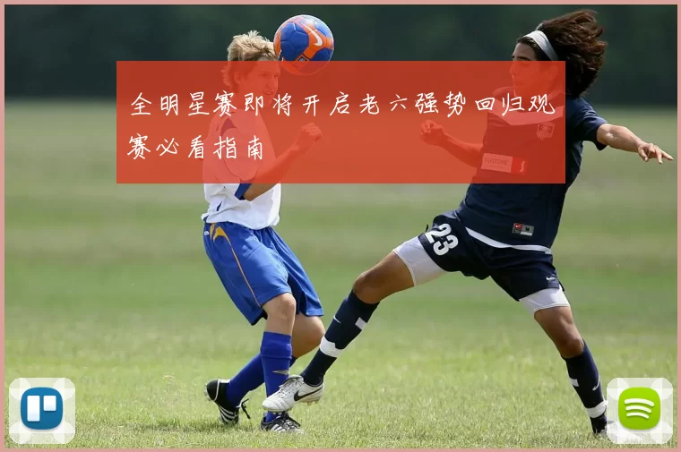 全明星赛即将开启老六强势回归观赛必看指南
