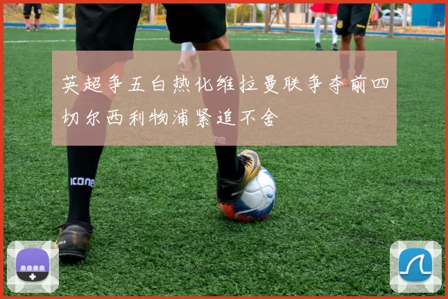 英超争五白热化维拉曼联争夺前四切尔西利物浦紧追不舍
