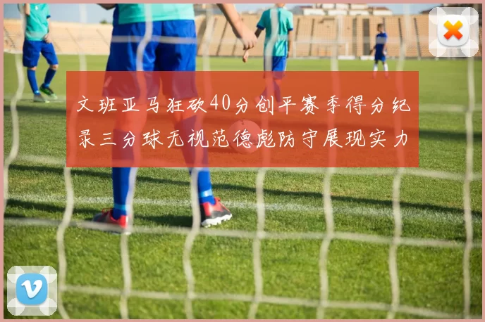 文班亚马狂砍40分创平赛季得分纪录三分球无视范德彪防守展现实力