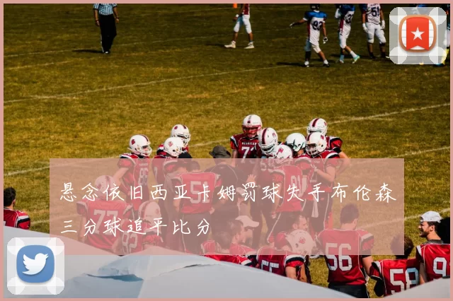 悬念依旧西亚卡姆罚球失手布伦森三分球追平比分