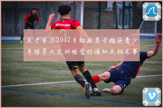 关于举办2012年龄段男子精英青少年球员大区训练营的通知及相关事项说明
