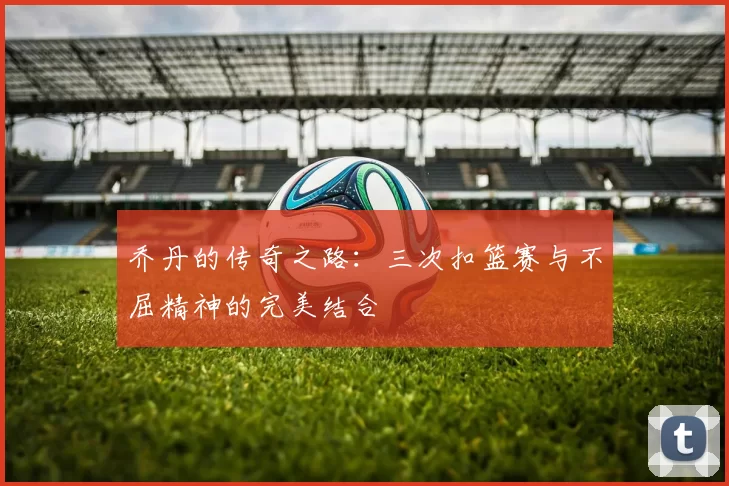 乔丹的传奇之路：三次扣篮赛与不屈精神的完美结合