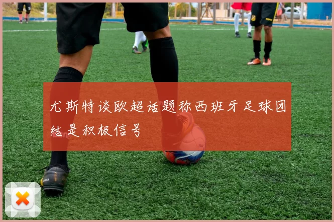 尤斯特谈欧超话题称西班牙足球团结是积极信号