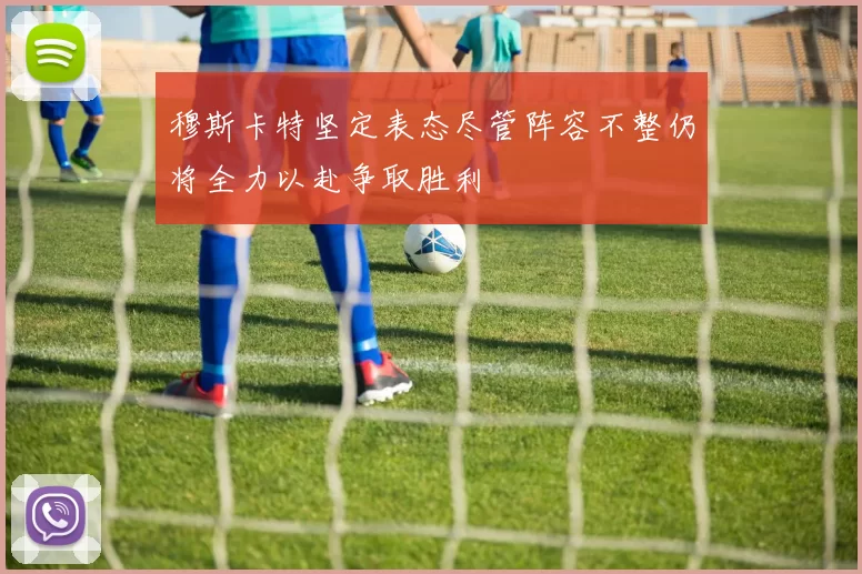 穆斯卡特坚定表态尽管阵容不整仍将全力以赴争取胜利