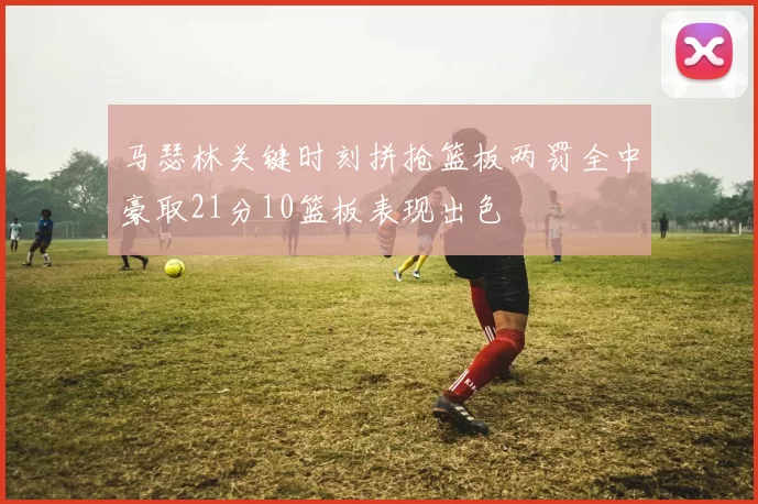马瑟林关键时刻拼抢篮板两罚全中豪取21分10篮板表现出色