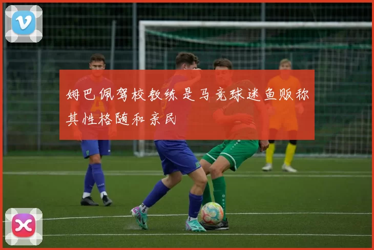 姆巴佩驾校教练是马竞球迷鱼贩称其性格随和亲民