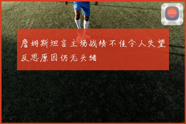 詹姆斯坦言主场战绩不佳令人失望反思原因仍无头绪