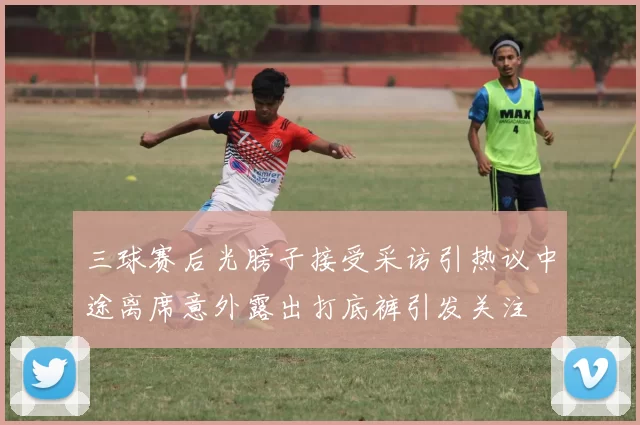 三球赛后光膀子接受采访引热议中途离席意外露出打底裤引发关注