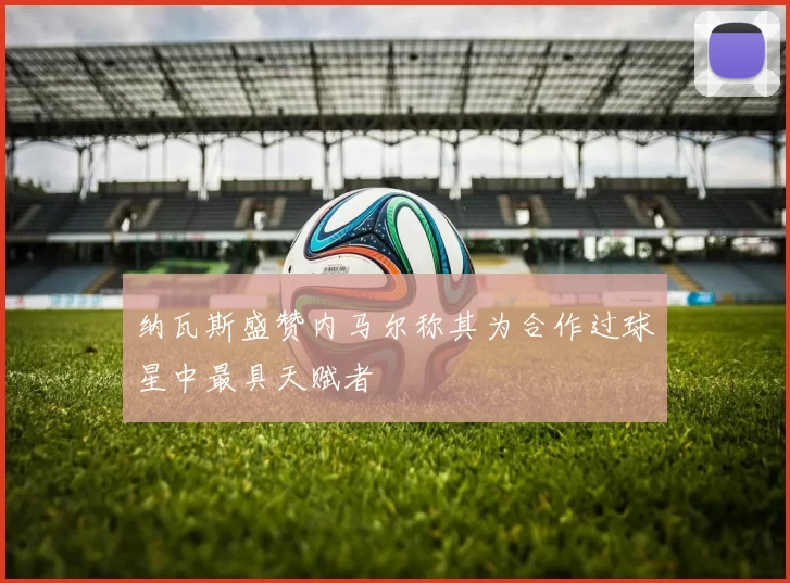 纳瓦斯盛赞内马尔称其为合作过球星中最具天赋者