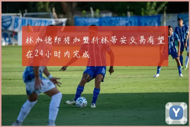 林加德即将加盟科林蒂安交易有望在24小时内完成