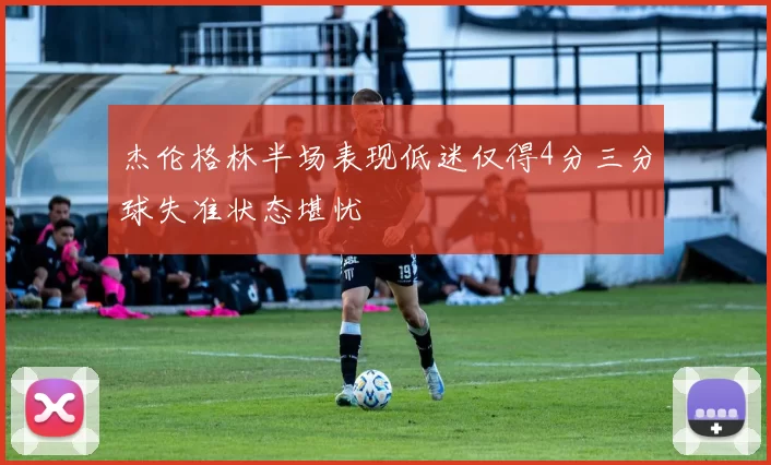 杰伦格林半场表现低迷仅得4分三分球失准状态堪忧