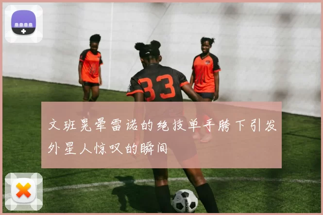 文班晃晕雷诺的绝技单手胯下引发外星人惊叹的瞬间