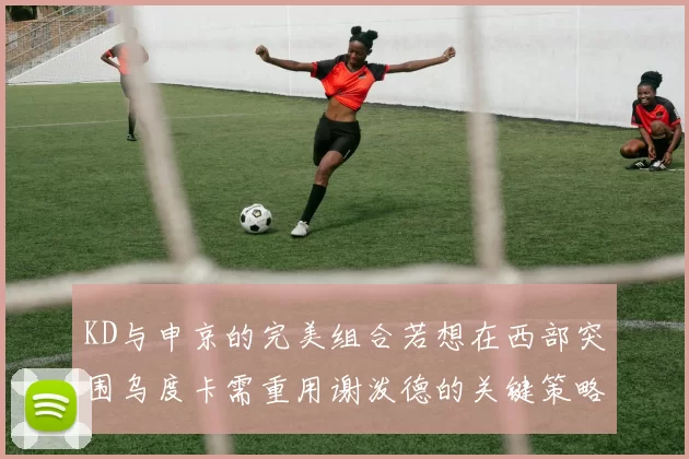 KD与申京的完美组合若想在西部突围乌度卡需重用谢泼德的关键策略