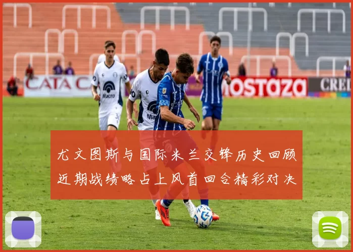 尤文图斯与国际米兰交锋历史回顾近期战绩略占上风首回合精彩对决回顾