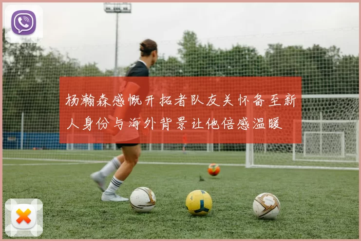 杨瀚森感慨开拓者队友关怀备至新人身份与海外背景让他倍感温暖
