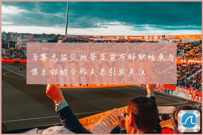 马赛总监贝纳蒂亚宣布辞职结束与俱乐部的合作关系引发关注
