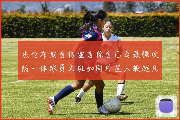 杰伦布朗自信宣言称自己是最强攻防一体球员文班如同外星人般超凡脱俗