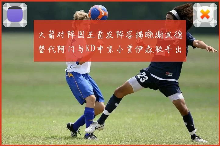 火箭对阵国王首发阵容揭晓谢泼德替代阿门与KD申京小贾伊森联手出战