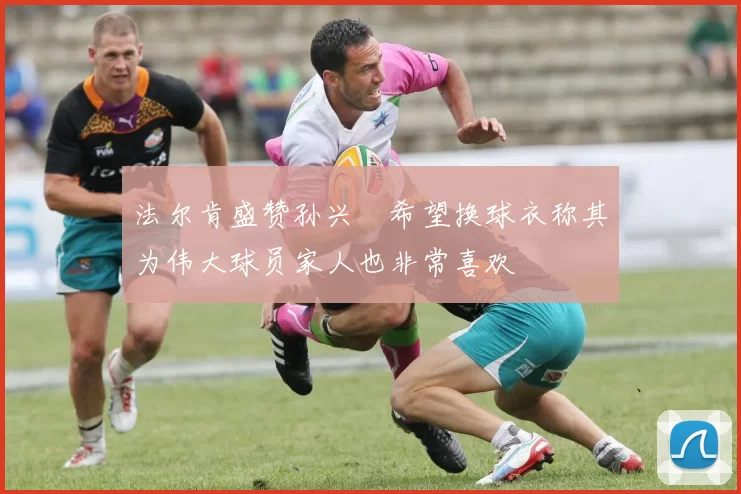 法尔肯盛赞孙兴慜希望换球衣称其为伟大球员家人也非常喜欢