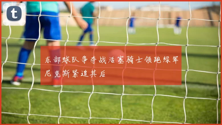 东部球队争夺战活塞骑士领跑绿军尼克斯紧追其后
