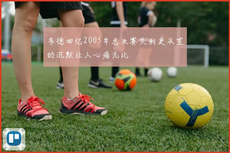 韦德回忆2005年总决赛失利更衣室的沉默让人心痛无比