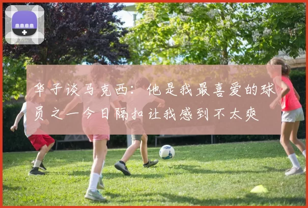 华子谈马克西：他是我最喜爱的球员之一今日隔扣让我感到不太爽