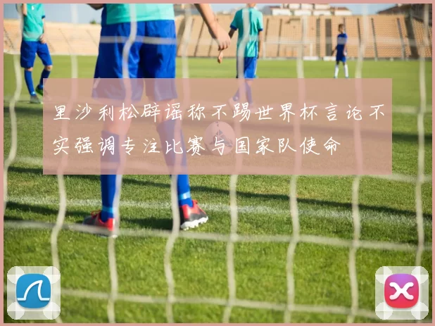 里沙利松辟谣称不踢世界杯言论不实强调专注比赛与国家队使命